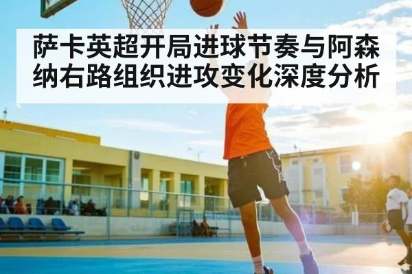 萨卡英超开局进球节奏与阿森纳右路组织进攻变化深度分析