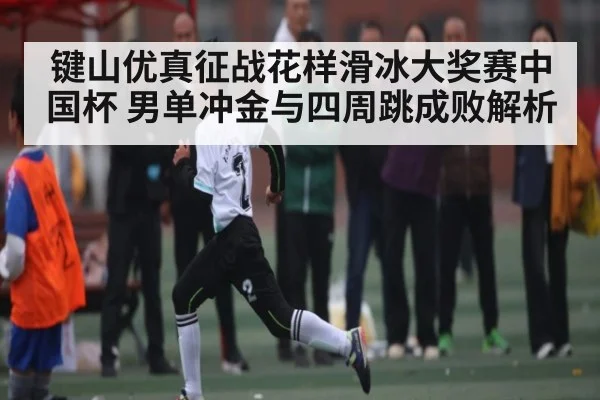 键山优真征战花样滑冰大奖赛中国杯 男单冲金与四周跳成败解析