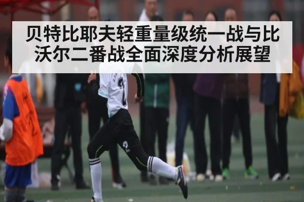 贝特比耶夫轻重量级统一战与比沃尔二番战全面深度分析展望