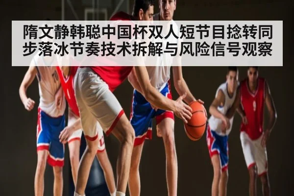 隋文静韩聪中国杯双人短节目捻转同步落冰节奏技术拆解与风险信号观察